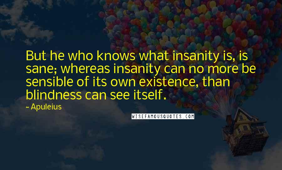 Apuleius Quotes: But he who knows what insanity is, is sane; whereas insanity can no more be sensible of its own existence, than blindness can see itself.