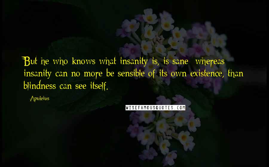Apuleius Quotes: But he who knows what insanity is, is sane; whereas insanity can no more be sensible of its own existence, than blindness can see itself.