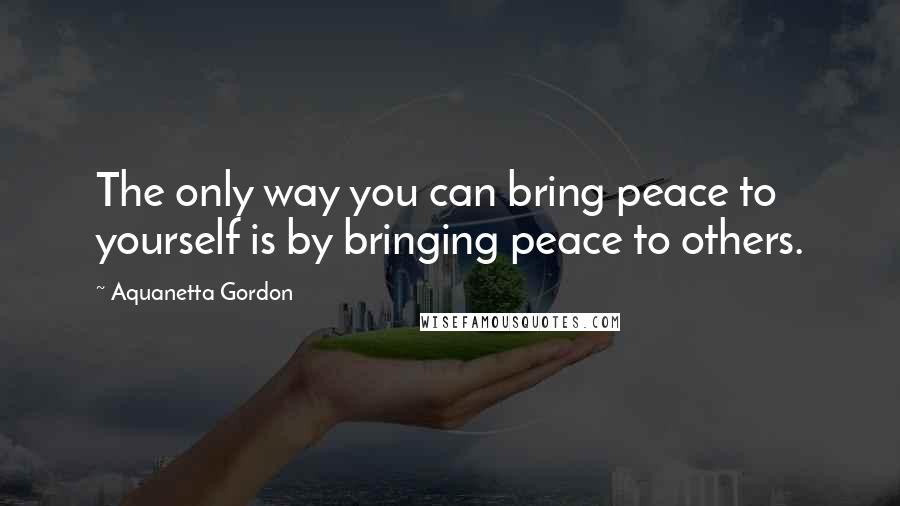 Aquanetta Gordon Quotes: The only way you can bring peace to yourself is by bringing peace to others.