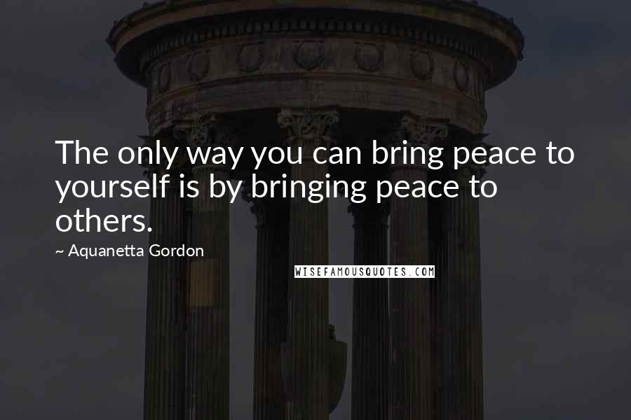 Aquanetta Gordon Quotes: The only way you can bring peace to yourself is by bringing peace to others.