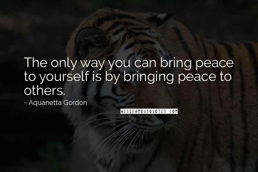 Aquanetta Gordon Quotes: The only way you can bring peace to yourself is by bringing peace to others.