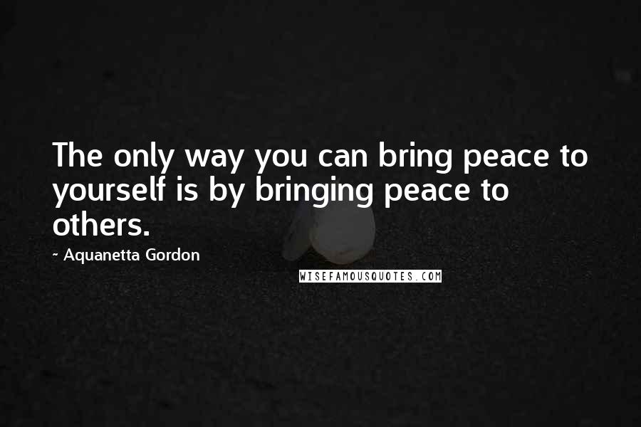 Aquanetta Gordon Quotes: The only way you can bring peace to yourself is by bringing peace to others.