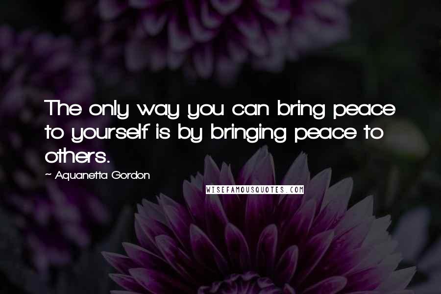 Aquanetta Gordon Quotes: The only way you can bring peace to yourself is by bringing peace to others.