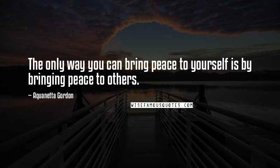 Aquanetta Gordon Quotes: The only way you can bring peace to yourself is by bringing peace to others.