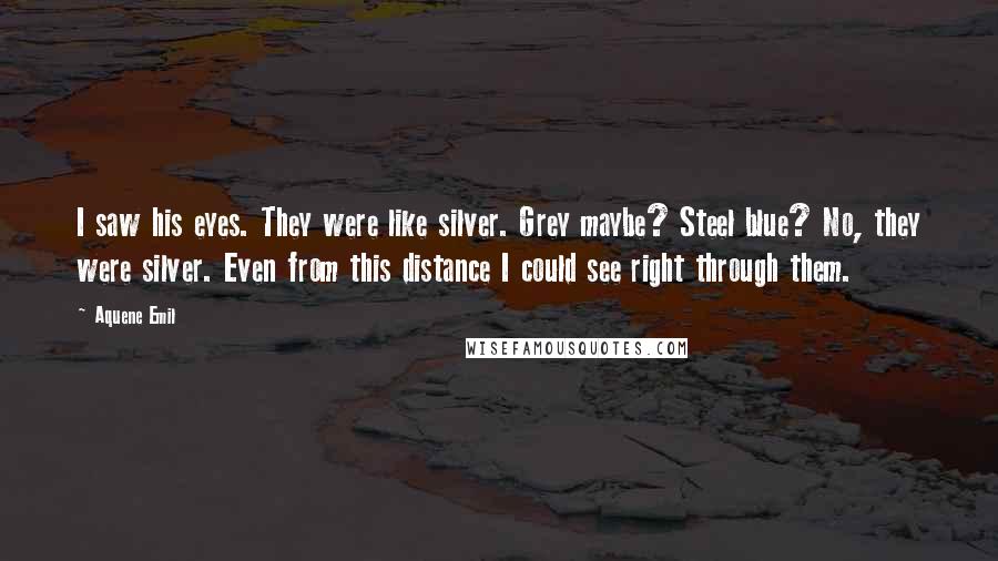 Aquene Emil Quotes: I saw his eyes. They were like silver. Grey maybe? Steel blue? No, they were silver. Even from this distance I could see right through them.