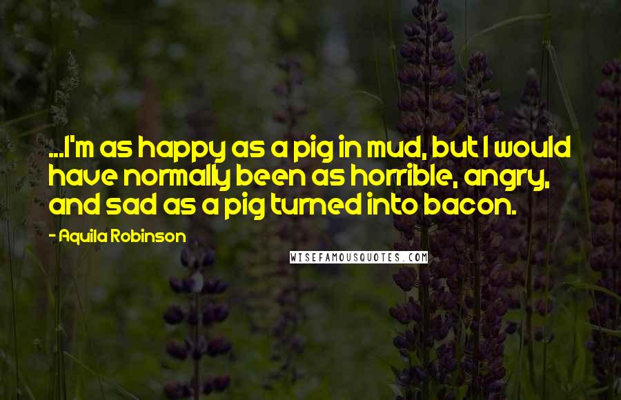 Aquila Robinson Quotes: ...I'm as happy as a pig in mud, but I would have normally been as horrible, angry, and sad as a pig turned into bacon.