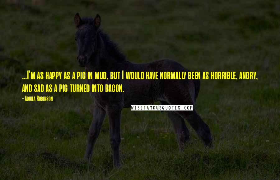 Aquila Robinson Quotes: ...I'm as happy as a pig in mud, but I would have normally been as horrible, angry, and sad as a pig turned into bacon.