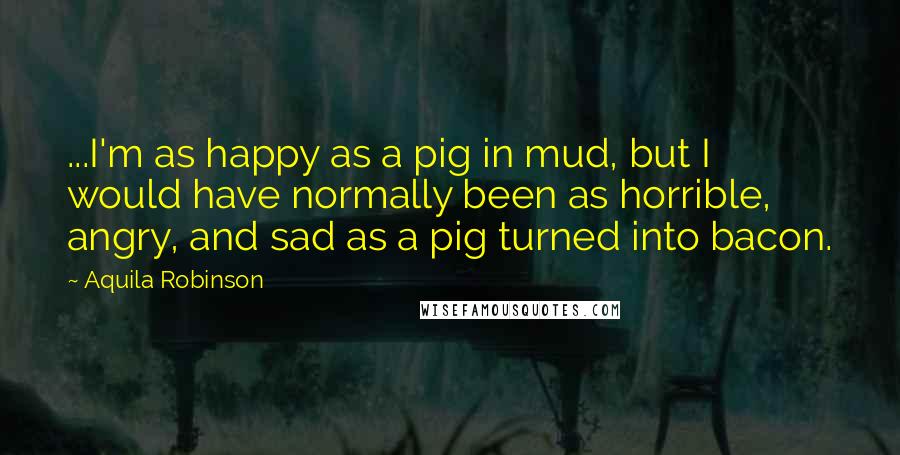 Aquila Robinson Quotes: ...I'm as happy as a pig in mud, but I would have normally been as horrible, angry, and sad as a pig turned into bacon.