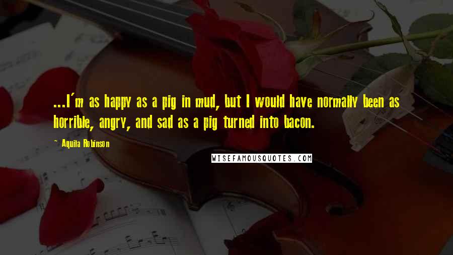 Aquila Robinson Quotes: ...I'm as happy as a pig in mud, but I would have normally been as horrible, angry, and sad as a pig turned into bacon.