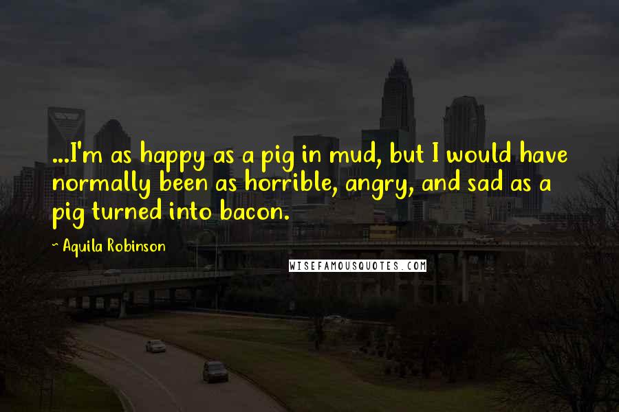 Aquila Robinson Quotes: ...I'm as happy as a pig in mud, but I would have normally been as horrible, angry, and sad as a pig turned into bacon.