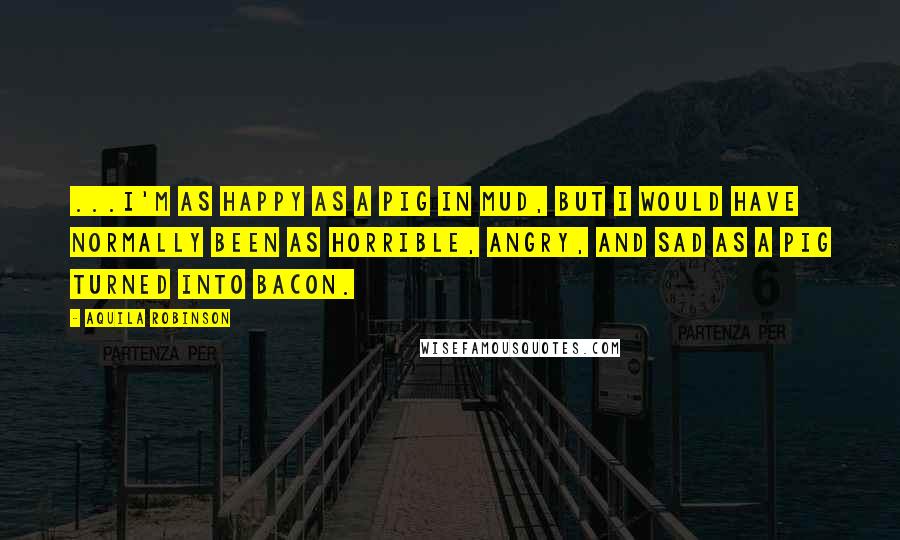 Aquila Robinson Quotes: ...I'm as happy as a pig in mud, but I would have normally been as horrible, angry, and sad as a pig turned into bacon.