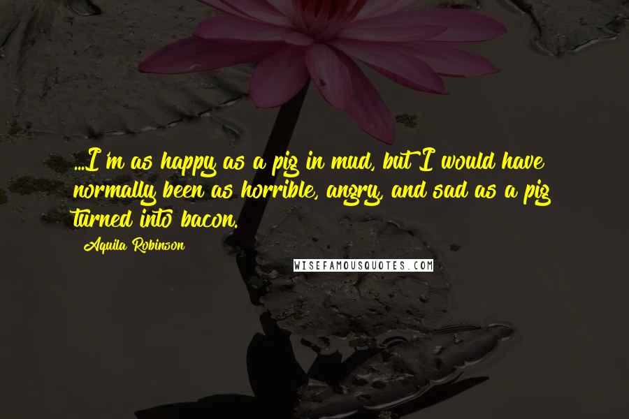 Aquila Robinson Quotes: ...I'm as happy as a pig in mud, but I would have normally been as horrible, angry, and sad as a pig turned into bacon.