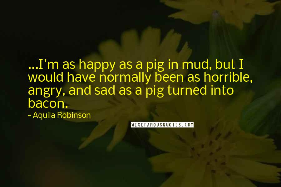 Aquila Robinson Quotes: ...I'm as happy as a pig in mud, but I would have normally been as horrible, angry, and sad as a pig turned into bacon.