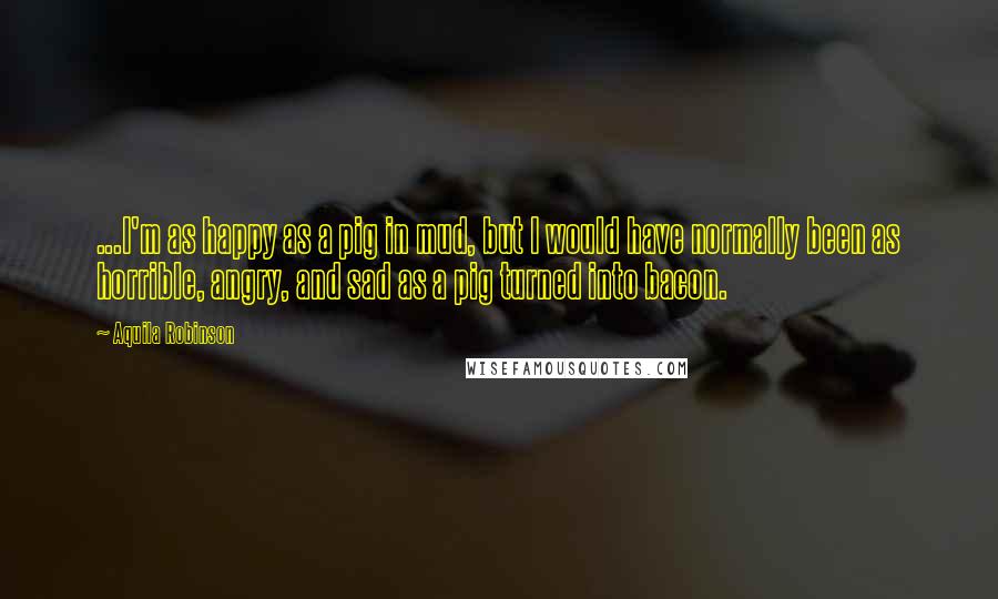 Aquila Robinson Quotes: ...I'm as happy as a pig in mud, but I would have normally been as horrible, angry, and sad as a pig turned into bacon.