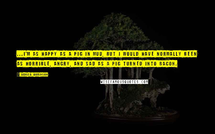 Aquila Robinson Quotes: ...I'm as happy as a pig in mud, but I would have normally been as horrible, angry, and sad as a pig turned into bacon.