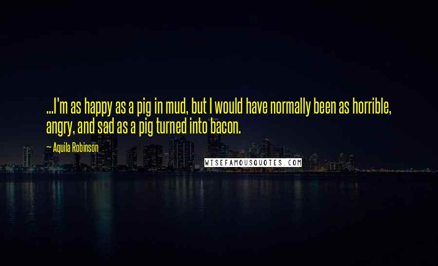 Aquila Robinson Quotes: ...I'm as happy as a pig in mud, but I would have normally been as horrible, angry, and sad as a pig turned into bacon.
