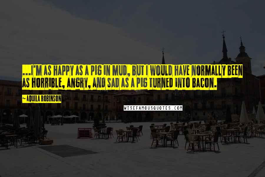 Aquila Robinson Quotes: ...I'm as happy as a pig in mud, but I would have normally been as horrible, angry, and sad as a pig turned into bacon.