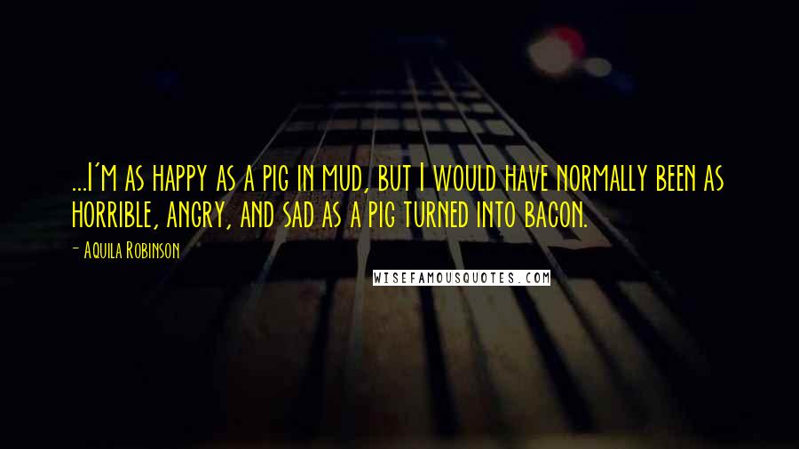 Aquila Robinson Quotes: ...I'm as happy as a pig in mud, but I would have normally been as horrible, angry, and sad as a pig turned into bacon.