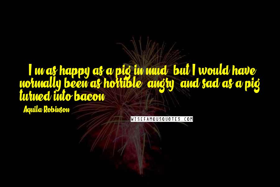 Aquila Robinson Quotes: ...I'm as happy as a pig in mud, but I would have normally been as horrible, angry, and sad as a pig turned into bacon.