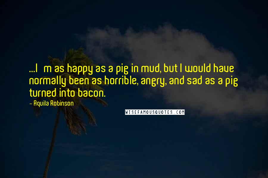 Aquila Robinson Quotes: ...I'm as happy as a pig in mud, but I would have normally been as horrible, angry, and sad as a pig turned into bacon.