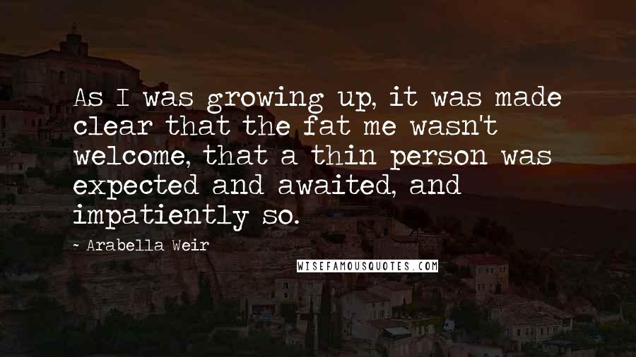 Arabella Weir Quotes: As I was growing up, it was made clear that the fat me wasn't welcome, that a thin person was expected and awaited, and impatiently so.