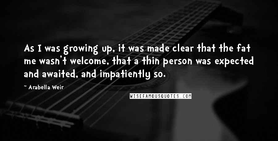 Arabella Weir Quotes: As I was growing up, it was made clear that the fat me wasn't welcome, that a thin person was expected and awaited, and impatiently so.