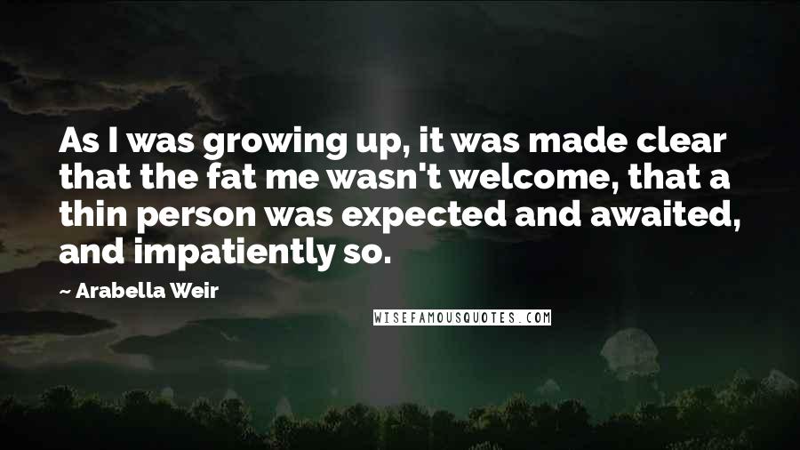 Arabella Weir Quotes: As I was growing up, it was made clear that the fat me wasn't welcome, that a thin person was expected and awaited, and impatiently so.