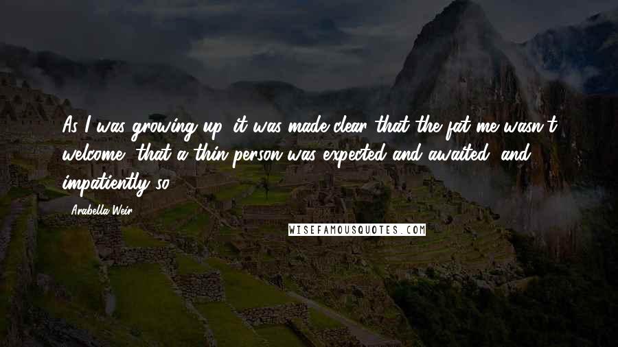 Arabella Weir Quotes: As I was growing up, it was made clear that the fat me wasn't welcome, that a thin person was expected and awaited, and impatiently so.