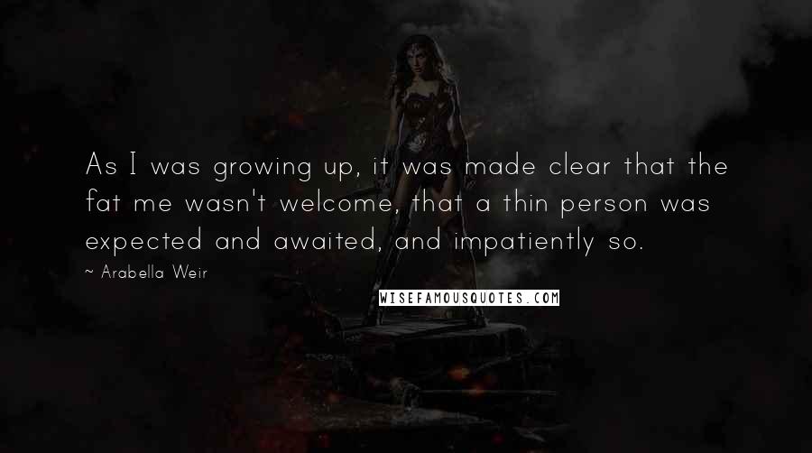 Arabella Weir Quotes: As I was growing up, it was made clear that the fat me wasn't welcome, that a thin person was expected and awaited, and impatiently so.
