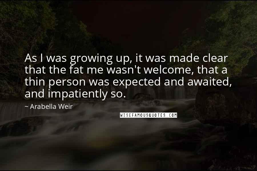 Arabella Weir Quotes: As I was growing up, it was made clear that the fat me wasn't welcome, that a thin person was expected and awaited, and impatiently so.