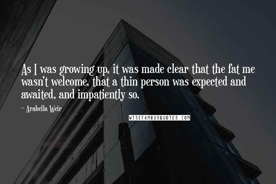 Arabella Weir Quotes: As I was growing up, it was made clear that the fat me wasn't welcome, that a thin person was expected and awaited, and impatiently so.
