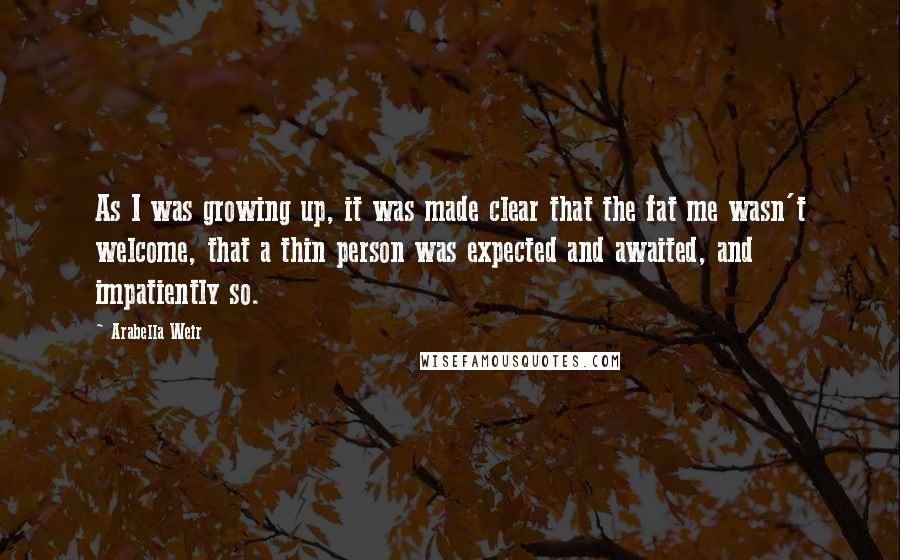 Arabella Weir Quotes: As I was growing up, it was made clear that the fat me wasn't welcome, that a thin person was expected and awaited, and impatiently so.