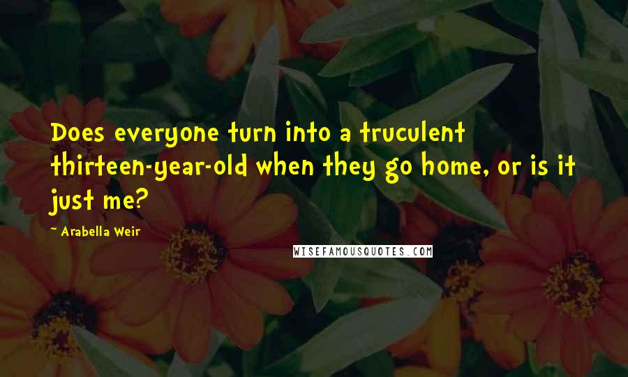 Arabella Weir Quotes: Does everyone turn into a truculent thirteen-year-old when they go home, or is it just me?