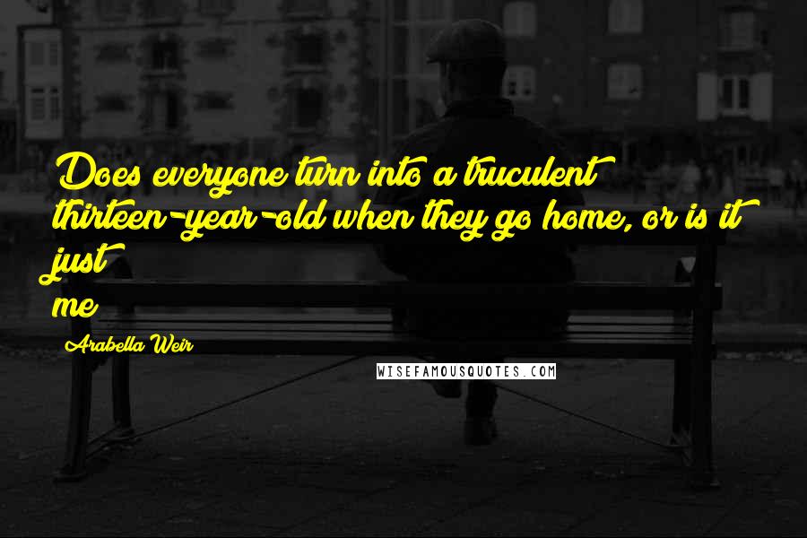 Arabella Weir Quotes: Does everyone turn into a truculent thirteen-year-old when they go home, or is it just me?