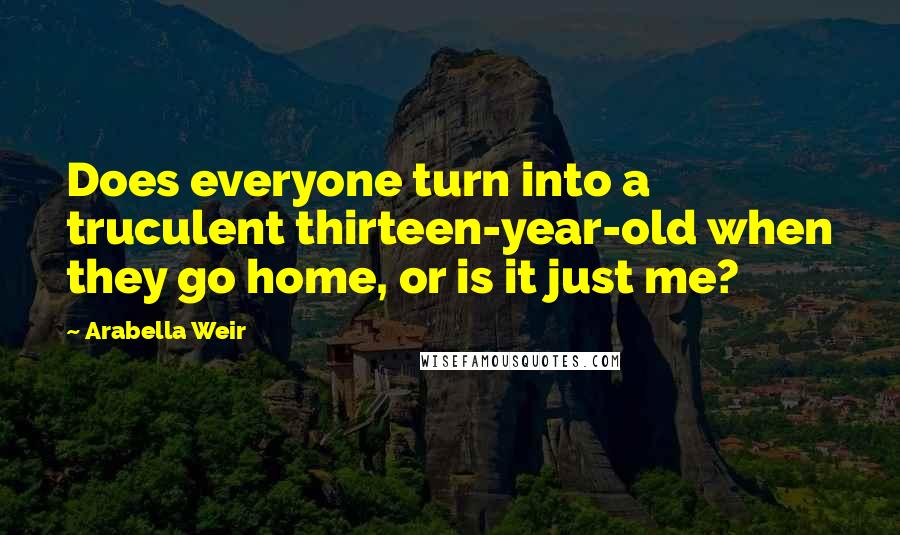 Arabella Weir Quotes: Does everyone turn into a truculent thirteen-year-old when they go home, or is it just me?