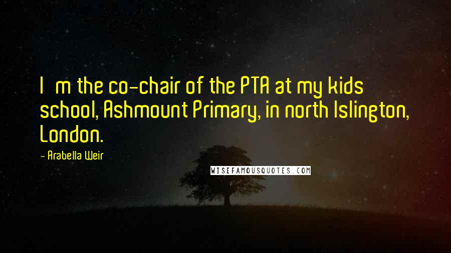 Arabella Weir Quotes: I'm the co-chair of the PTA at my kids' school, Ashmount Primary, in north Islington, London.