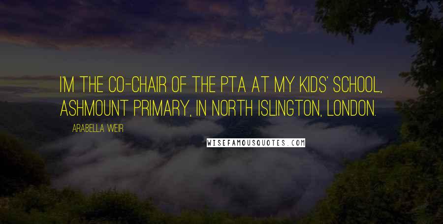 Arabella Weir Quotes: I'm the co-chair of the PTA at my kids' school, Ashmount Primary, in north Islington, London.