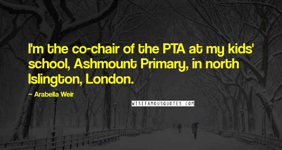 Arabella Weir Quotes: I'm the co-chair of the PTA at my kids' school, Ashmount Primary, in north Islington, London.