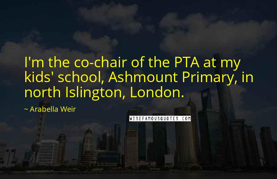 Arabella Weir Quotes: I'm the co-chair of the PTA at my kids' school, Ashmount Primary, in north Islington, London.