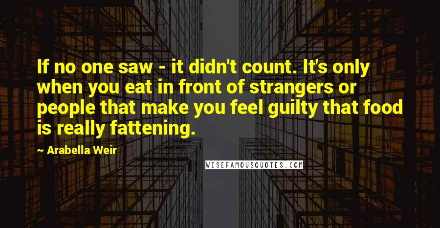 Arabella Weir Quotes: If no one saw - it didn't count. It's only when you eat in front of strangers or people that make you feel guilty that food is really fattening.