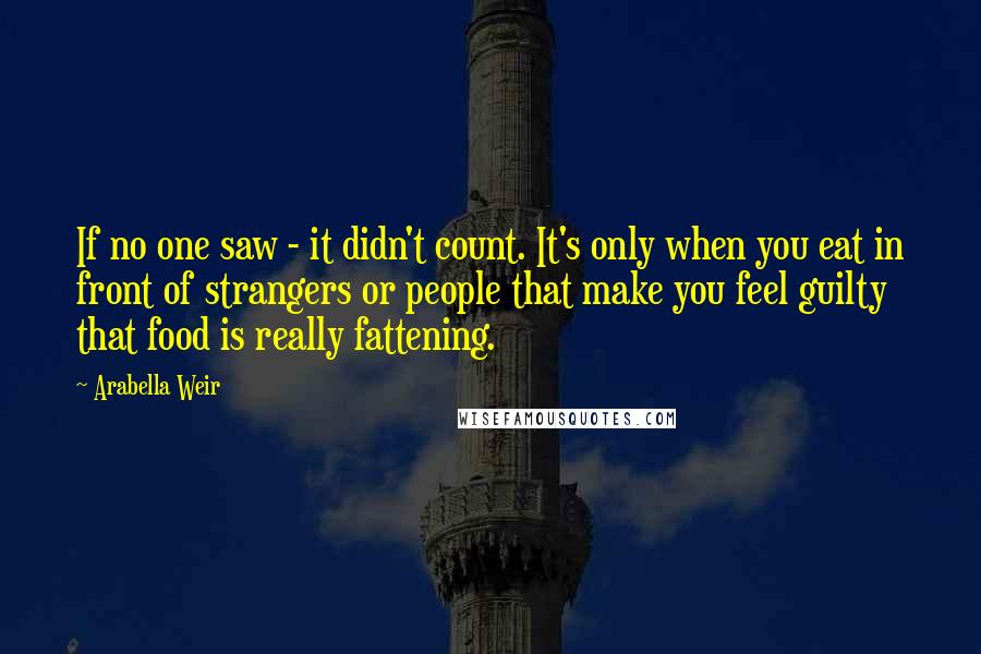 Arabella Weir Quotes: If no one saw - it didn't count. It's only when you eat in front of strangers or people that make you feel guilty that food is really fattening.