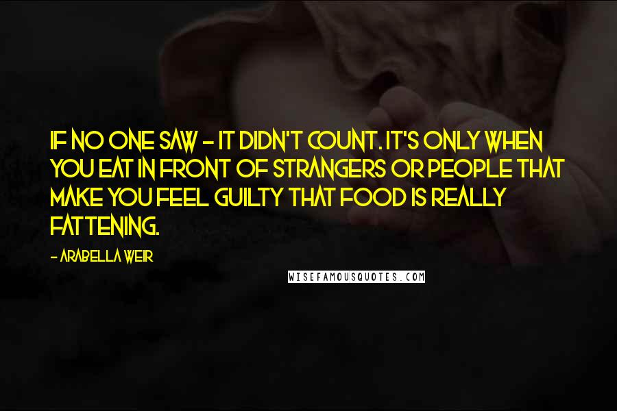 Arabella Weir Quotes: If no one saw - it didn't count. It's only when you eat in front of strangers or people that make you feel guilty that food is really fattening.