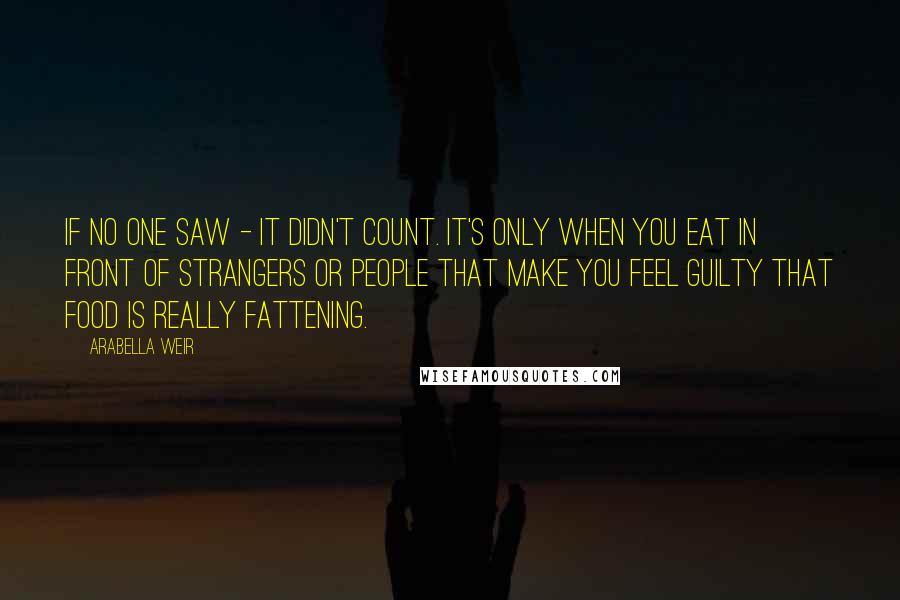 Arabella Weir Quotes: If no one saw - it didn't count. It's only when you eat in front of strangers or people that make you feel guilty that food is really fattening.