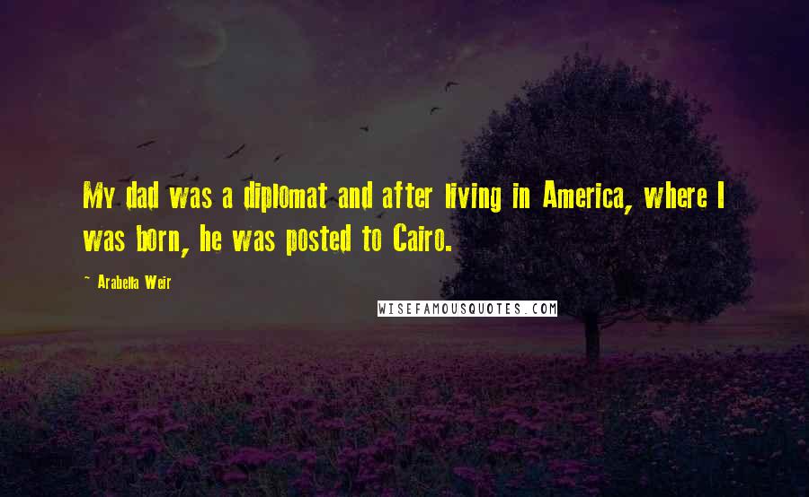 Arabella Weir Quotes: My dad was a diplomat and after living in America, where I was born, he was posted to Cairo.
