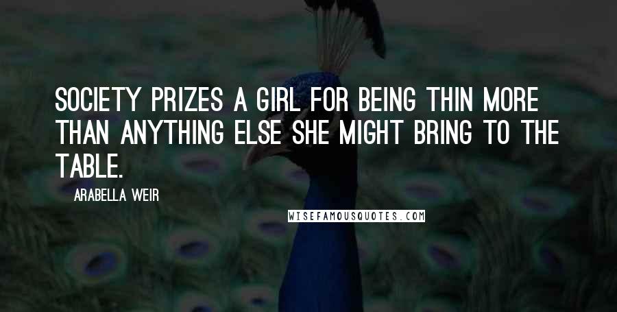 Arabella Weir Quotes: Society prizes a girl for being thin more than anything else she might bring to the table.