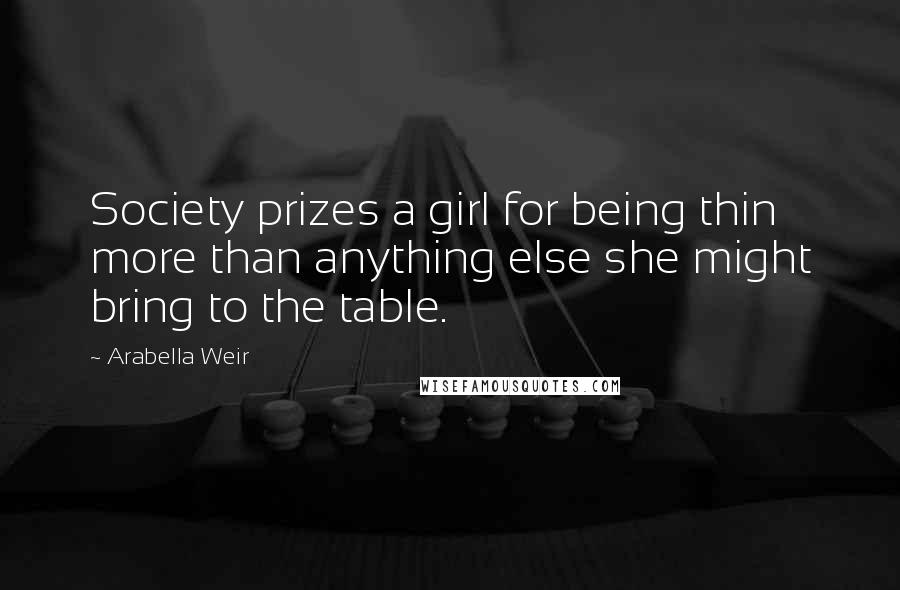 Arabella Weir Quotes: Society prizes a girl for being thin more than anything else she might bring to the table.