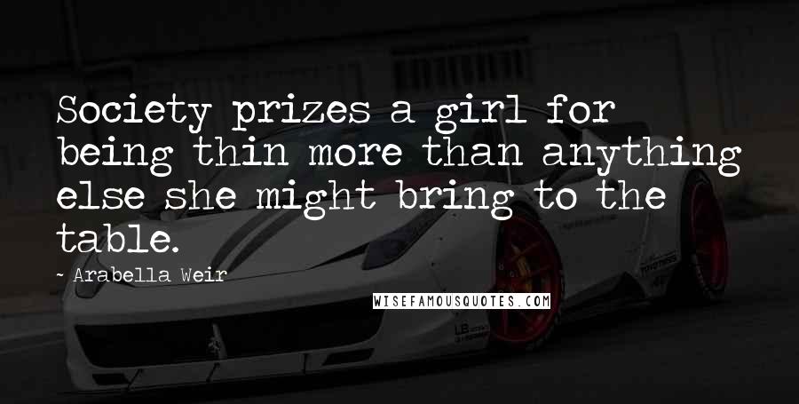 Arabella Weir Quotes: Society prizes a girl for being thin more than anything else she might bring to the table.