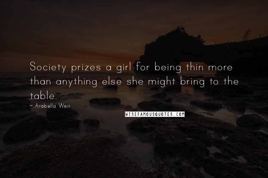 Arabella Weir Quotes: Society prizes a girl for being thin more than anything else she might bring to the table.