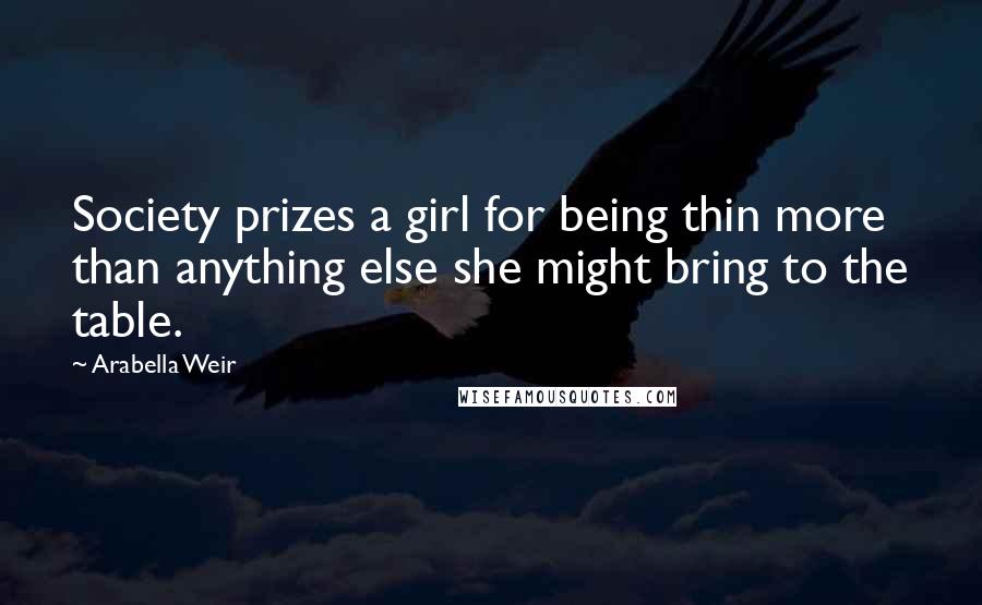 Arabella Weir Quotes: Society prizes a girl for being thin more than anything else she might bring to the table.