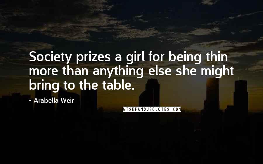 Arabella Weir Quotes: Society prizes a girl for being thin more than anything else she might bring to the table.